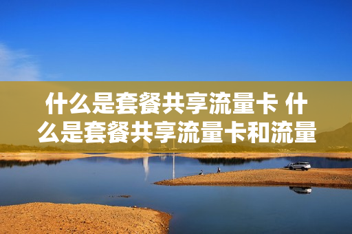什么是套餐共享流量卡 什么是套餐共享流量卡和流量卡