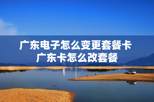 广东电子怎么变更套餐卡 广东卡怎么改套餐