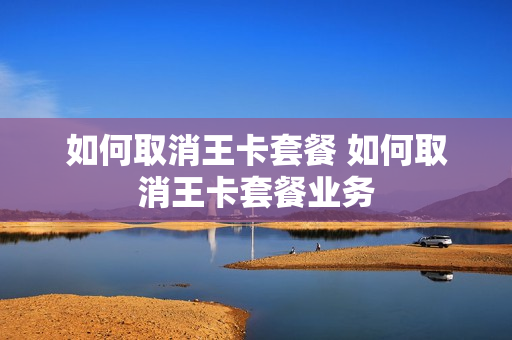 如何取消王卡套餐 如何取消王卡套餐业务