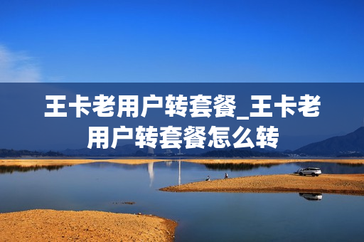 王卡老用户转套餐_王卡老用户转套餐怎么转