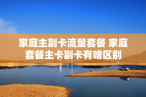 家庭主副卡流量套餐 家庭套餐主卡副卡有啥区别