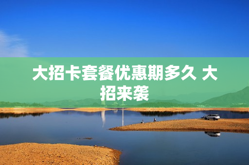 大招卡套餐优惠期多久 大招来袭