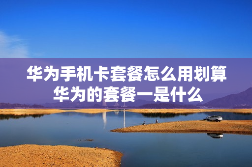 华为手机卡套餐怎么用划算 华为的套餐一是什么