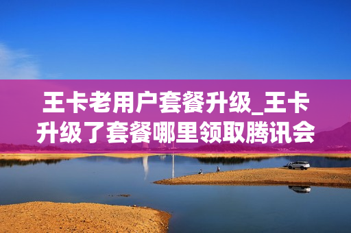 王卡老用户套餐升级_王卡升级了套餐哪里领取腾讯会员