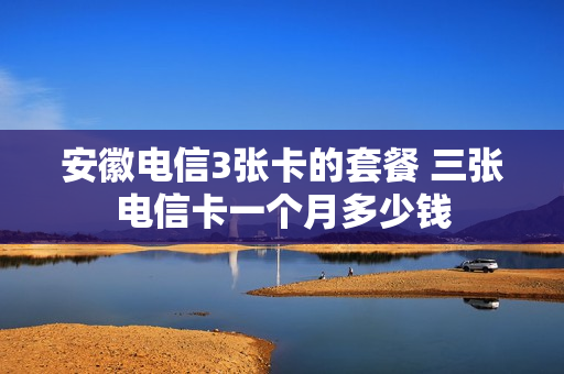 安徽电信3张卡的套餐 三张电信卡一个月多少钱