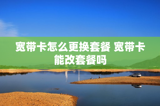 宽带卡怎么更换套餐 宽带卡能改套餐吗