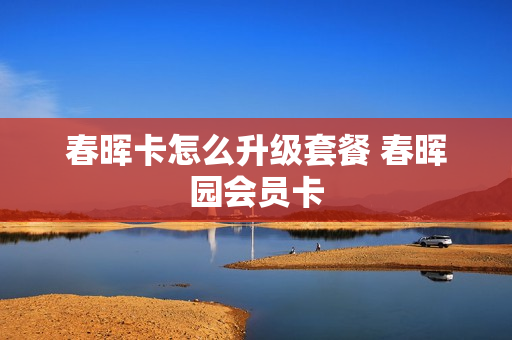 春晖卡怎么升级套餐 春晖园会员卡