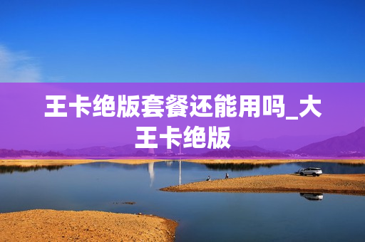 王卡绝版套餐还能用吗_大王卡绝版