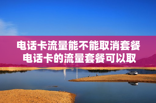 电话卡流量能不能取消套餐 电话卡的流量套餐可以取消吗