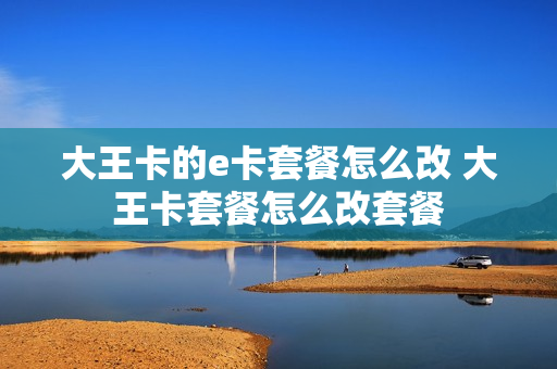 大王卡的e卡套餐怎么改 大王卡套餐怎么改套餐