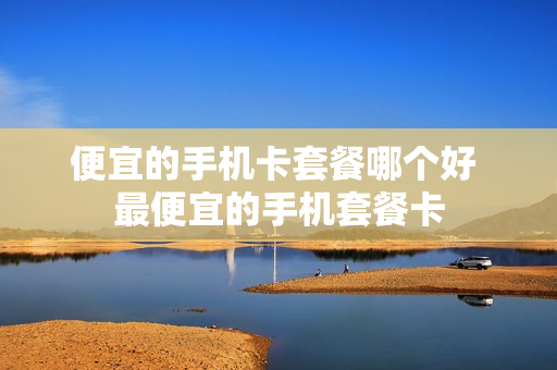 便宜的手机卡套餐哪个好 最便宜的手机套餐卡