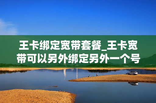 王卡绑定宽带套餐_王卡宽带可以另外绑定另外一个号码吗