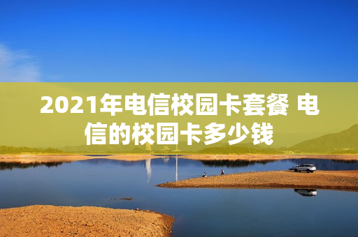2021年电信校园卡套餐 电信的校园卡多少钱