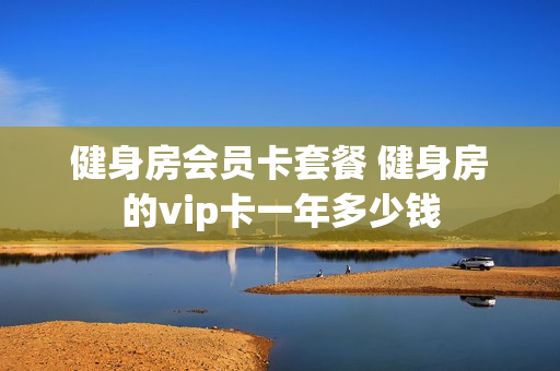 健身房会员卡套餐 健身房的vip卡一年多少钱