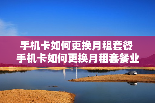 手机卡如何更换月租套餐 手机卡如何更换月租套餐业务