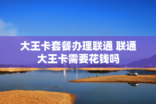 大王卡套餐办理联通 联通大王卡需要花钱吗