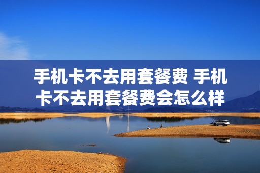 手机卡不去用套餐费 手机卡不去用套餐费会怎么样