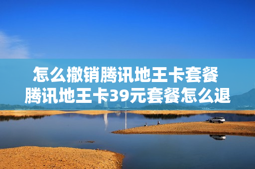 怎么撤销腾讯地王卡套餐 腾讯地王卡39元套餐怎么退订