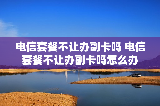 电信套餐不让办副卡吗 电信套餐不让办副卡吗怎么办