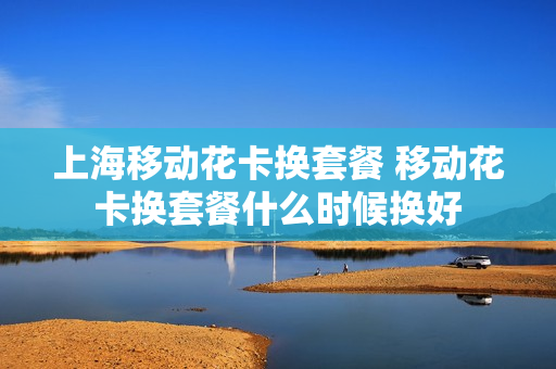 上海移动花卡换套餐 移动花卡换套餐什么时候换好