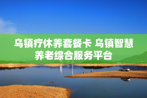 乌镇疗休养套餐卡 乌镇智慧养老综合服务平台