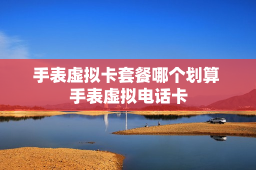 手表虚拟卡套餐哪个划算 手表虚拟电话卡