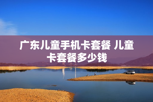 广东儿童手机卡套餐 儿童卡套餐多少钱