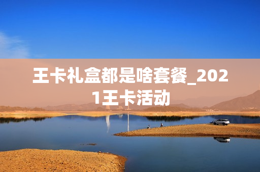 王卡礼盒都是啥套餐_2021王卡活动