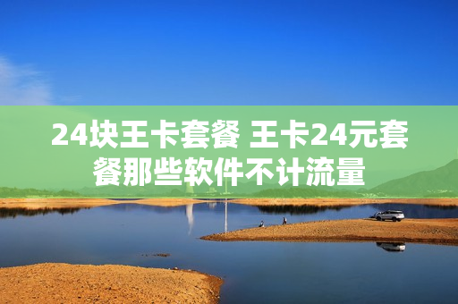 24块王卡套餐 王卡24元套餐那些软件不计流量