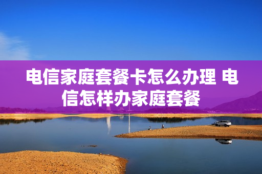 电信家庭套餐卡怎么办理 电信怎样办家庭套餐