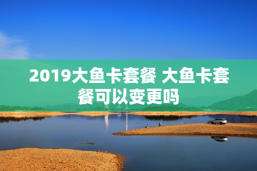 2019大鱼卡套餐 大鱼卡套餐可以变更吗