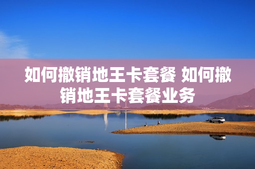 如何撤销地王卡套餐 如何撤销地王卡套餐业务