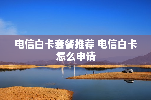电信白卡套餐推荐 电信白卡怎么申请
