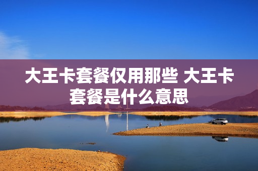 大王卡套餐仅用那些 大王卡套餐是什么意思