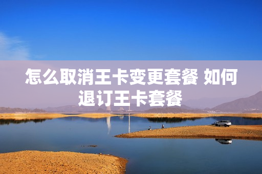 怎么取消王卡变更套餐 如何退订王卡套餐