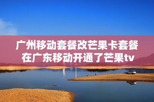广州移动套餐改芒果卡套餐 在广东移动开通了芒果tv会员