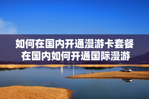 如何在国内开通漫游卡套餐 在国内如何开通国际漫游