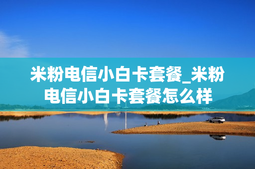 米粉电信小白卡套餐_米粉电信小白卡套餐怎么样