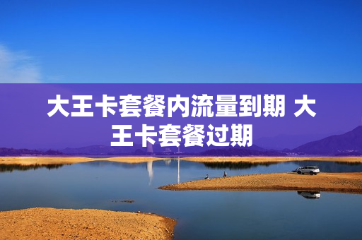 大王卡套餐内流量到期 大王卡套餐过期