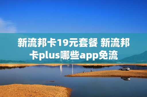 新流邦卡19元套餐 新流邦卡plus哪些app免流