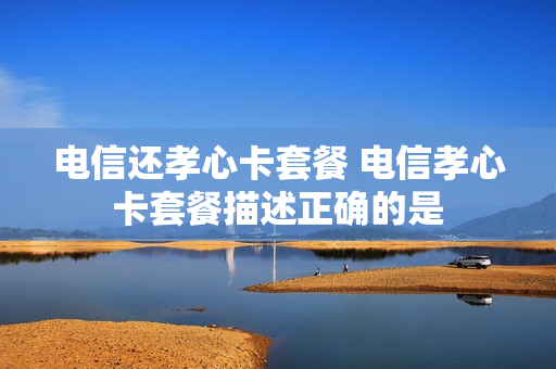 电信还孝心卡套餐 电信孝心卡套餐描述正确的是