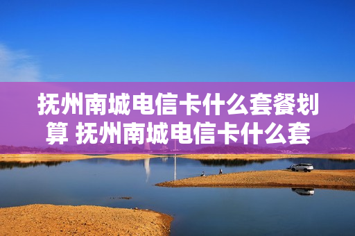 抚州南城电信卡什么套餐划算 抚州南城电信卡什么套餐划算点
