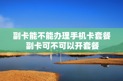 副卡能不能办理手机卡套餐 副卡可不可以开套餐