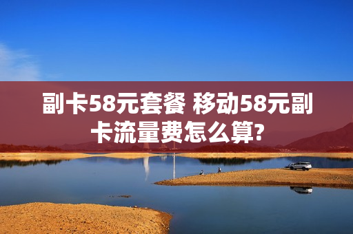 副卡58元套餐 移动58元副卡流量费怎么算?