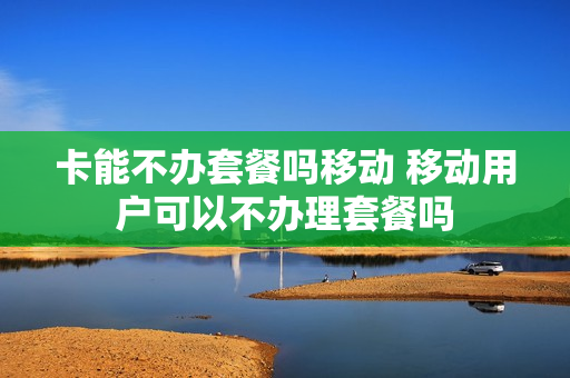 卡能不办套餐吗移动 移动用户可以不办理套餐吗