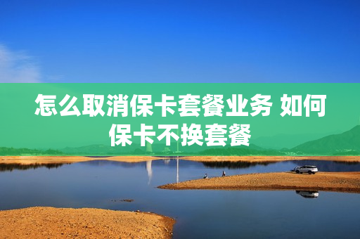 怎么取消保卡套餐业务 如何保卡不换套餐