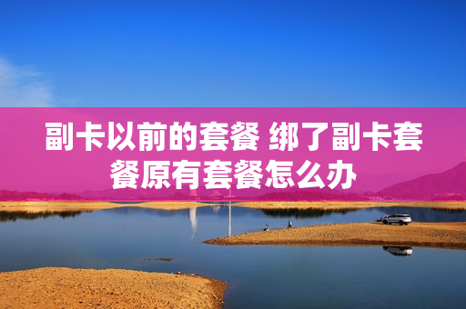 副卡以前的套餐 绑了副卡套餐原有套餐怎么办