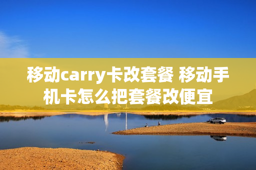 移动carry卡改套餐 移动手机卡怎么把套餐改便宜