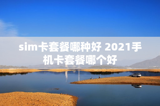 sim卡套餐哪种好 2021手机卡套餐哪个好