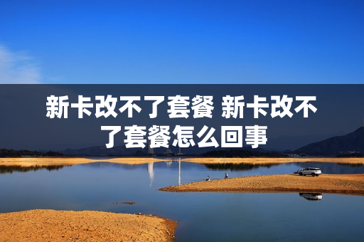 新卡改不了套餐 新卡改不了套餐怎么回事
